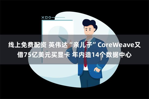 线上免费配资 英伟达“亲儿子”CoreWeave又借75亿美元买显卡 年内造14个数据中心
