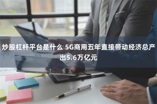 炒股杠杆平台是什么 5G商用五年直接带动经济总产出5.6万亿元