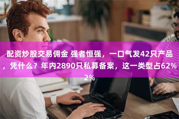 配资炒股交易佣金 强者恒强，一口气发42只产品，凭什么？