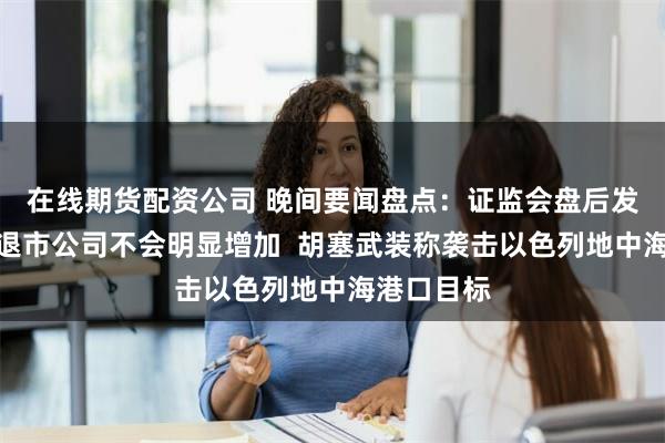 在线期货配资公司 晚间要闻盘点：证监会盘后发声！期内退市