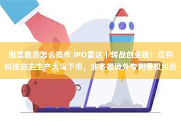 股票融资怎么操作 IPO雷达｜转战创业板！汉朔科技自主生产大幅下滑，涉多起境外专利侵权纠纷