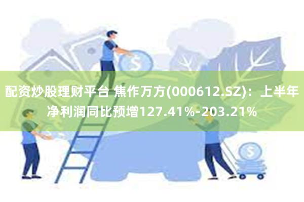 配资炒股理财平台 焦作万方(000612.SZ)：上半年净利润同比预增127.41%-203.21%