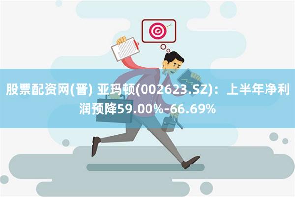 股票配资网(晋) 亚玛顿(002623.SZ)：上半年净利润预降59.00%-66.69%