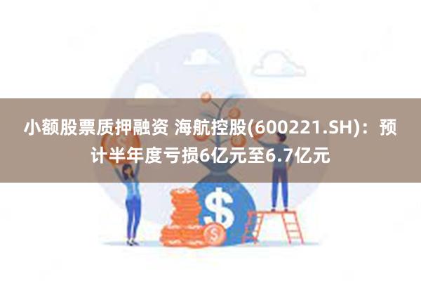 小额股票质押融资 海航控股(600221.SH)：预计半年度亏损6亿元至6.7亿元