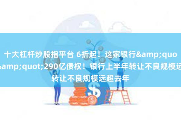 十大杠杆炒股指平台 6折起！这家银行&quot;甩卖&quot;290亿债权！银行上半年转让不良规模远超去年