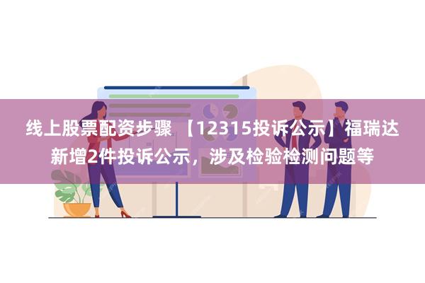 线上股票配资步骤 【12315投诉公示】福瑞达新增2件投诉公示，涉及检验检测问题等