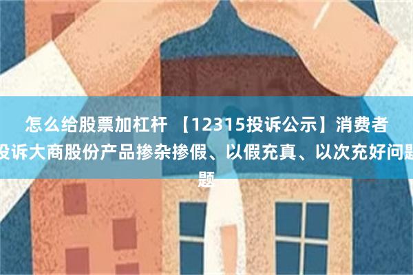 怎么给股票加杠杆 【12315投诉公示】消费者投诉大商股份产品掺杂掺假、以假充真、以次充好问题