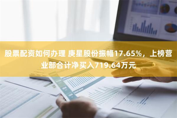 股票配资如何办理 庚星股份振幅17.65%，上榜营业部合计净买入719.64万元