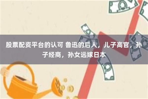 股票配资平台的认可 鲁迅的后人，儿子高官，孙子经商，孙女远嫁