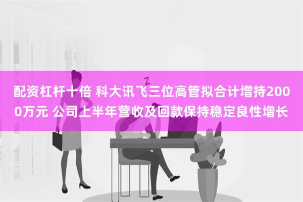 配资杠杆十倍 科大讯飞三位高管拟合计增持2000万元 公司上半年营收及回款保持稳定良性增长