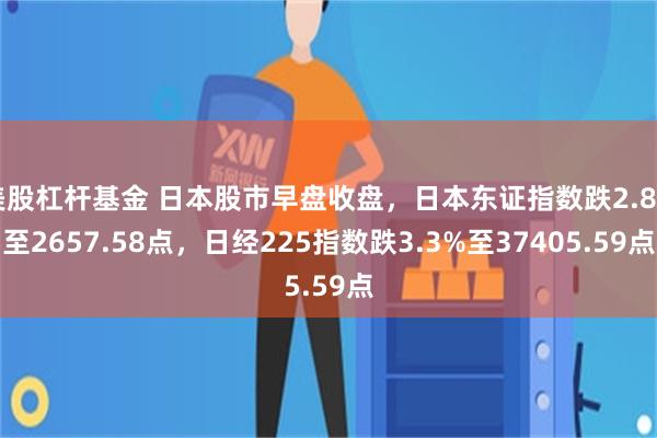 美股杠杆基金 日本股市早盘收盘，日本东证指数跌2.8%至2657.58点，日经225指数跌3.3%至37405.59点