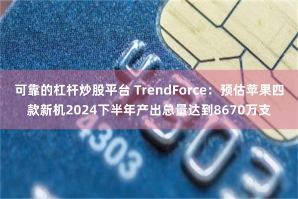 可靠的杠杆炒股平台 TrendForce：预估苹果四款新机2024下半年产出总量达到8670万支