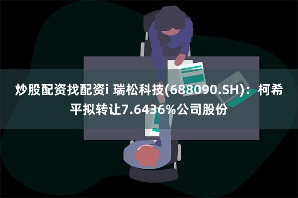 炒股配资找配资i 瑞松科技(688090.SH)：柯希平拟转让7.6436%公司股份