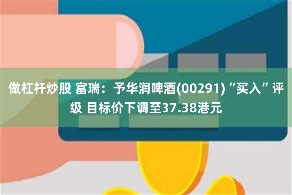 做杠杆炒股 富瑞：予华润啤酒(00291)“买入”评级 目标价下调至37.38港元