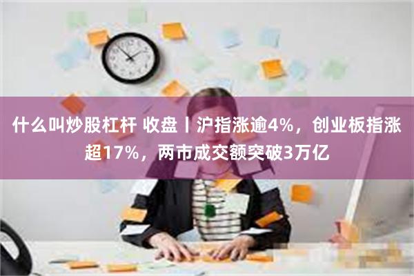 什么叫炒股杠杆 收盘丨沪指涨逾4%，创业板指涨超17%，两市成交额突破3万亿