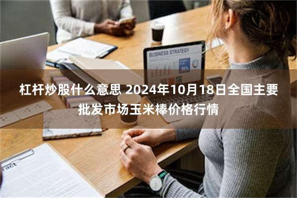 杠杆炒股什么意思 2024年10月18日全国主要批发市场玉米棒价格行情