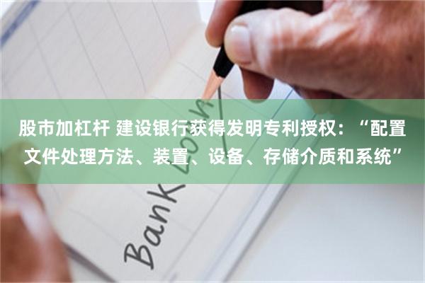 股市加杠杆 建设银行获得发明专利授权：“配置文件处理方法、装置、设备、存储介质和系统”