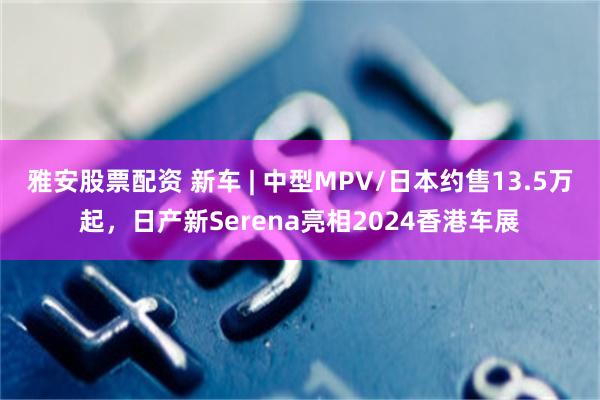 雅安股票配资 新车 | 中型MPV/日本约售13.5万起，日产新Serena亮相2024香港车展