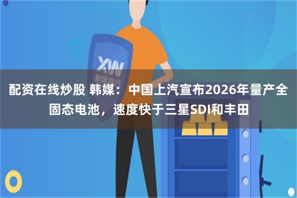 配资在线炒股 韩媒：中国上汽宣布2026年量产全固态电池