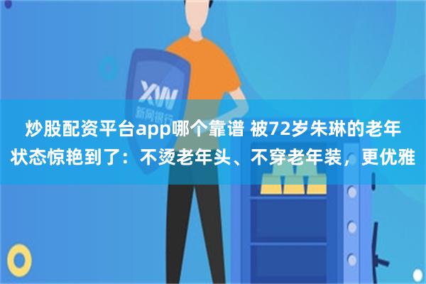 炒股配资平台app哪个靠谱 被72岁朱琳的老年状态惊艳到了：