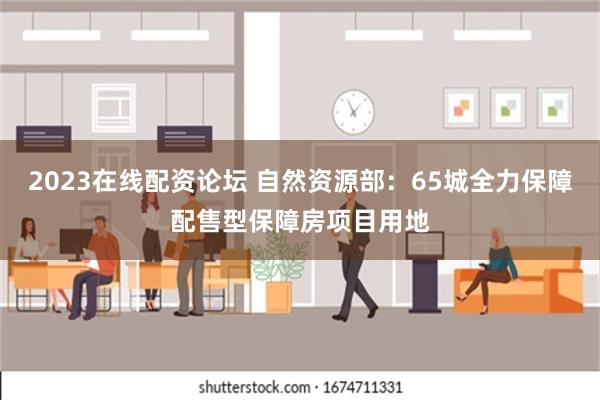 2023在线配资论坛 自然资源部：65城全力保障配售型保障房