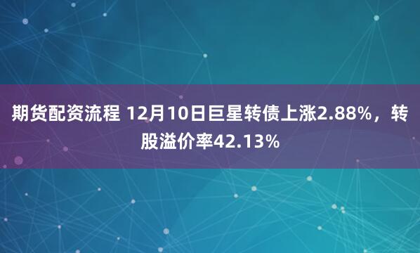 期货配资流程 12月10日巨星转债上涨2.88%，转股溢价率42.13%