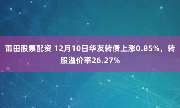 莆田股票配资 12月10日华友转债上涨0.85%，转股溢价率26.27%