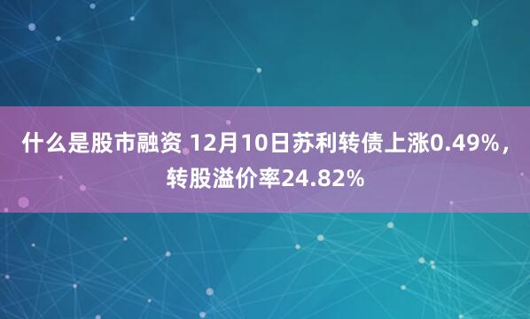 什么是股市融资 12月10日苏利转债上涨0.49%，转股溢价率24.82%