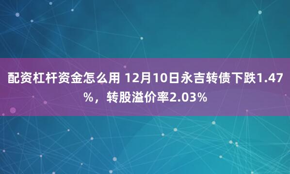 配资杠杆资金怎么用 12月10日永吉转债下跌1.47%，转股溢价率2.03%