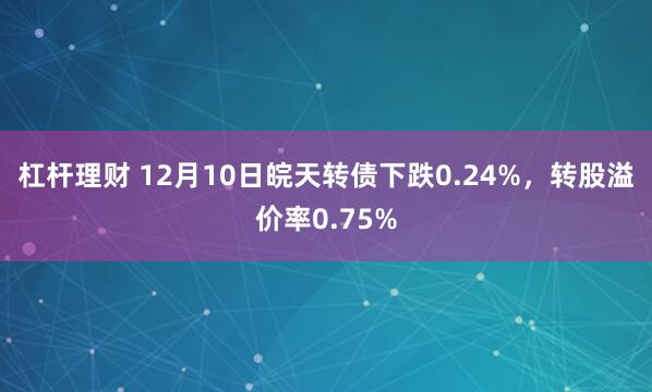 杠杆理财 12月10日皖天转债下跌0.24%，转股溢价率0.75%