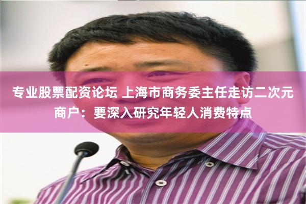 专业股票配资论坛 上海市商务委主任走访二次元商户：要深入研究年轻人消费特点