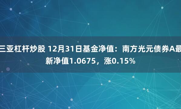 三亚杠杆炒股 12月31日基金净值：南方光元债券A最新净值1.0675，涨0.15%