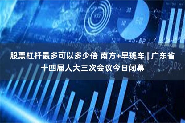 股票杠杆最多可以多少倍 南方+早班车 | 广东省十四届人大三次会议今日闭幕