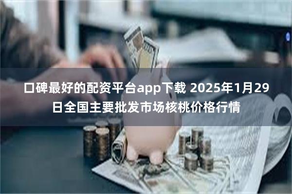 口碑最好的配资平台app下载 2025年1月29日全国主要批发市场核桃价格行情