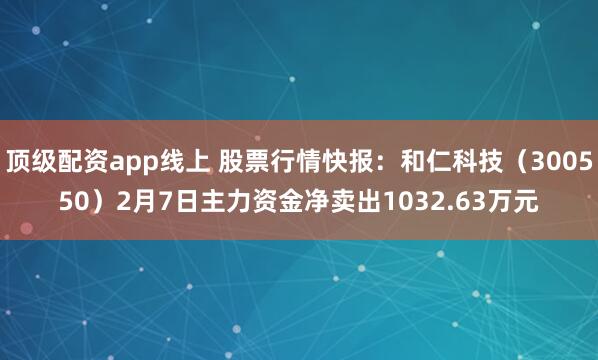 顶级配资app线上 股票行情快报：和仁科技（300550）2月7日主力资金净卖出1032.63万元