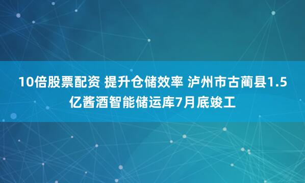 10倍股票配资 提升仓储效率 泸州市古蔺县1.5亿酱酒智能储运库7月底竣工