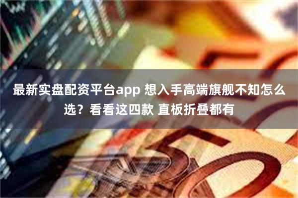 最新实盘配资平台app 想入手高端旗舰不知怎么选？看看这四款 直板折叠都有