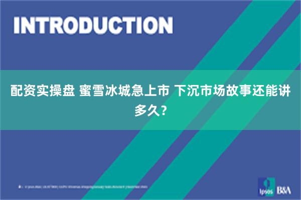 配资实操盘 蜜雪冰城急上市 下沉市场故事还能讲多久？