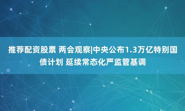 推荐配资股票 两会观察|中央公布1.3万亿特别国债计划 延续常态化严监管基调