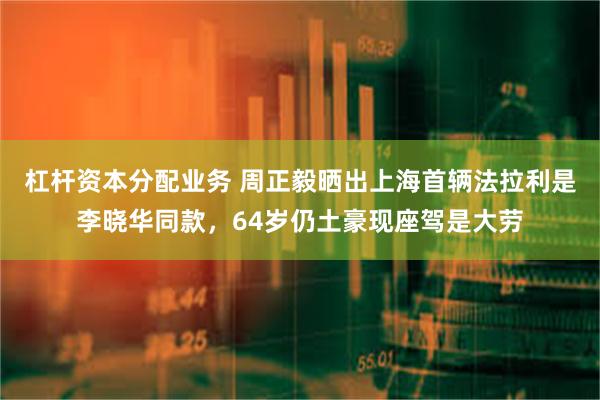 杠杆资本分配业务 周正毅晒出上海首辆法拉利是李晓华同款，64岁仍土豪现座驾是大劳